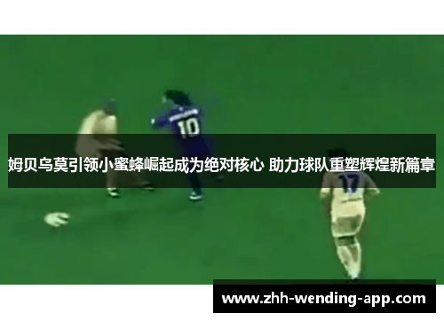 姆贝乌莫引领小蜜蜂崛起成为绝对核心 助力球队重塑辉煌新篇章