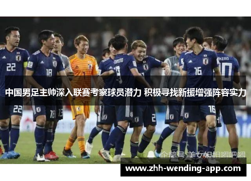 中国男足主帅深入联赛考察球员潜力 积极寻找新援增强阵容实力