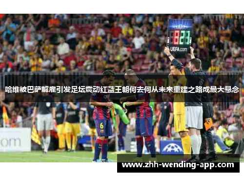 哈维被巴萨解雇引发足坛震动红蓝王朝何去何从未来重建之路成最大悬念