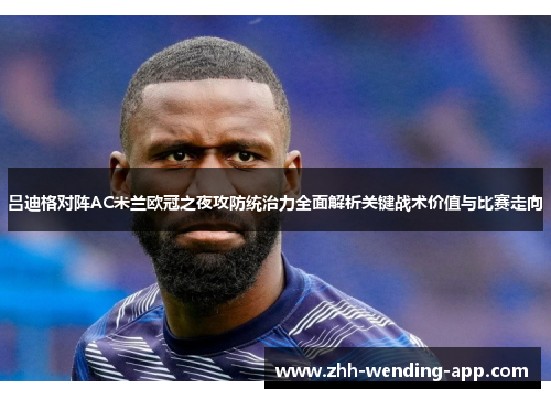 吕迪格对阵AC米兰欧冠之夜攻防统治力全面解析关键战术价值与比赛走向 吕迪格对阵AC米兰欧冠之夜攻防统治力全面解析关键战术价值与比赛走向