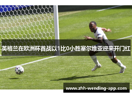 英格兰在欧洲杯首战以1比0小胜塞尔维亚迎来开门红 英格兰在欧洲杯首战以1比0小胜塞尔维亚迎来开门红